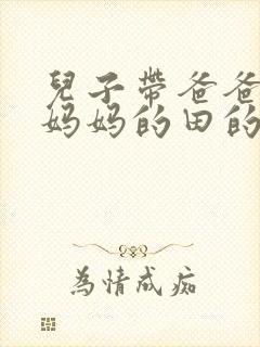 儿子带爸爸耕耘妈妈的田的说说