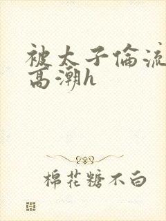 被太子伦流澡到高潮h