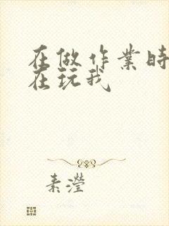 在做作业时爸爸在玩我