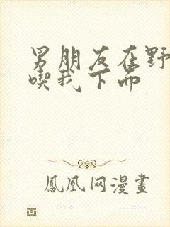 男朋友在野外猛吃我下面