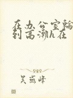 在办公室轮流澡到高潮h在