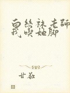 白丝袜老师奖励我吃她脚