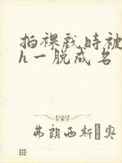 拍裸戏时被c了h一脱成名