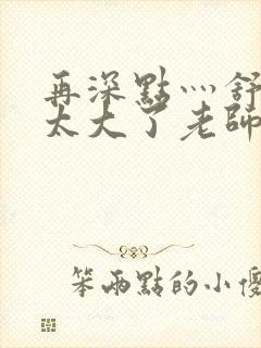 再深点灬舒服灬太大了老师