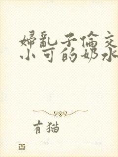 妇乱子伦交小说小可的奶水