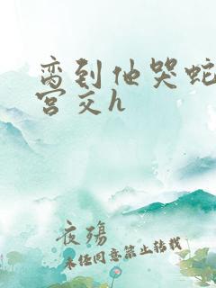 脔到他哭蛇双根宫交h