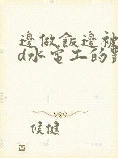 边做饭边被躁bd水电工的艳遇