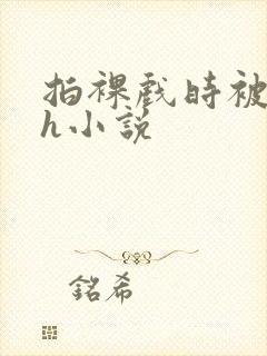 拍裸戏时被c了h小说