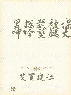 男总裁被保镖c呻吟双腿大张bl