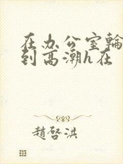 在办公室轮流澡到高潮h在