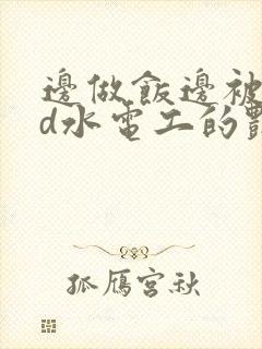边做饭边被躁bd水电工的艳遇