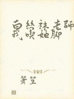 白丝袜老师奖励我吃她脚