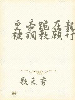 皇帝跪在龙椅前被调教顾行之