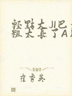 轻点大JI巴太粗太长了A片