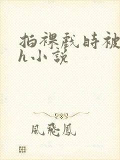 拍裸戏时被c了h小说