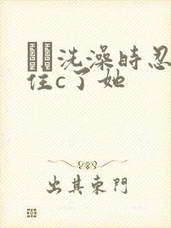 妺妺洗澡时忍不住c了她