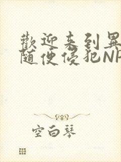 欢迎来到异世界随便侵犯NPC