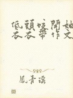 低头咬开她的小衣衣带作文