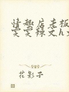 情趣店老板调教雯雯辣文h文