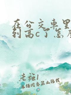 在公交车里c弄到高c了怎么办