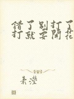 错了别打了 再打就要开花了