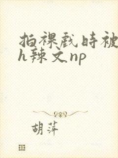 拍裸戏时被c了h辣文np