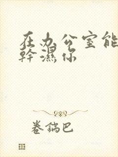 在办公室能不能干湿你