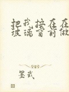 把我按在在落地玻璃窗前做