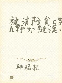 被消防员c哭高h野外糙汉小说