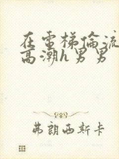 在电梯伦流澡到高潮h男男