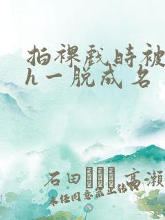 拍裸戏时被c了h一脱成名