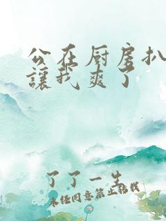 公在厨房扒开腿让我爽了