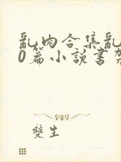 乱肉合集乱500篇小说书架下载TXT