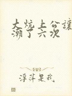 大炕上公让我高潮了六次