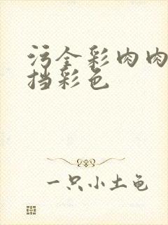 污全彩肉肉无遮挡彩色