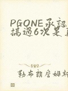 PGONE承认搞过6次是真的吗