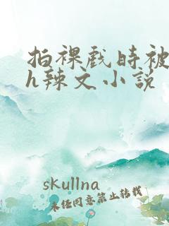 拍裸戏时被c了h辣文小说