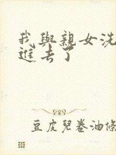 我与亲女洗澡时进去了