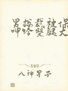 男总裁被保镖c呻吟双腿大张bl