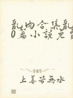 乱肉合集乱500篇小说免费下载