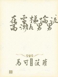 在电梯伦流澡到高潮h男男