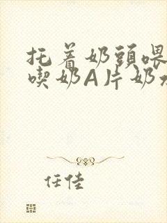 托着奶头喂男人吃奶A片奶水