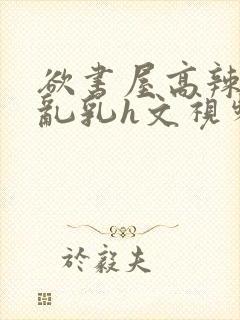 欲书屋高辣h文乱乳h文视频