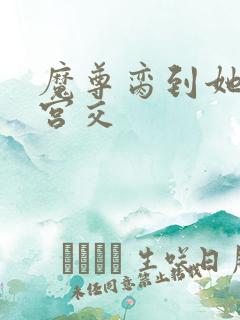 魔尊脔到她哭h宫交