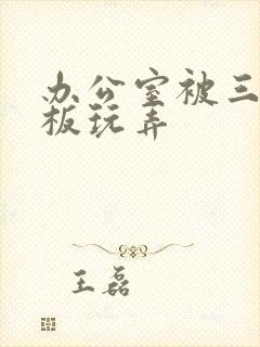 办公室被三个老板玩弄