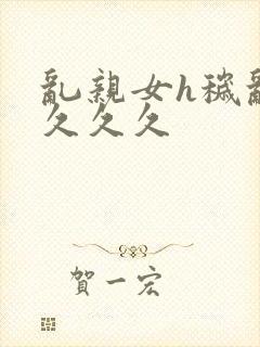 乱亲女h秽乱长久久久