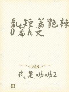 乱短篇艳辣500篇h文