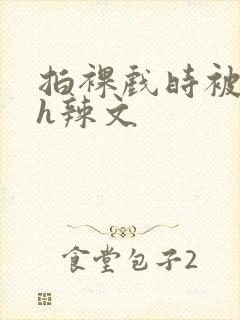 拍裸戏时被c了h辣文