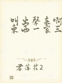 叫出声来啊叫小东西一家三口