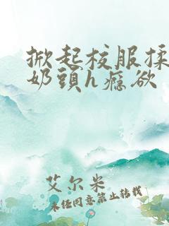 掀起校服揉她的奶头h瘾欲